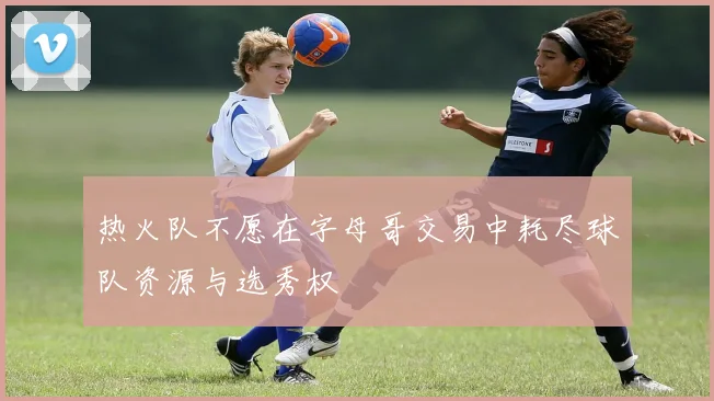 热火队不愿在字母哥交易中耗尽球队资源与选秀权
