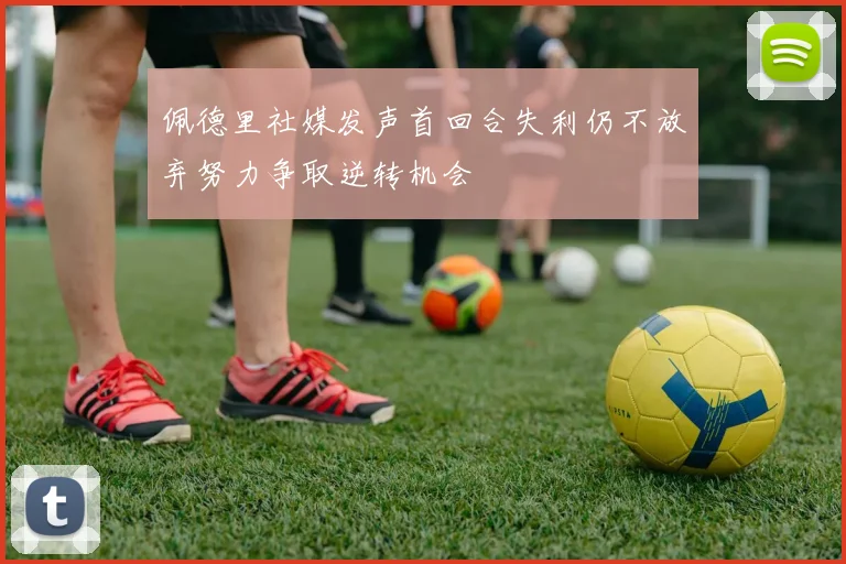 佩德里社媒发声首回合失利仍不放弃努力争取逆转机会