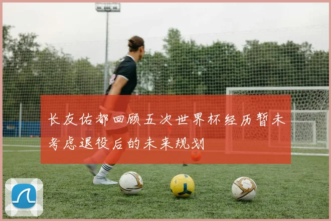 长友佑都回顾五次世界杯经历暂未考虑退役后的未来规划