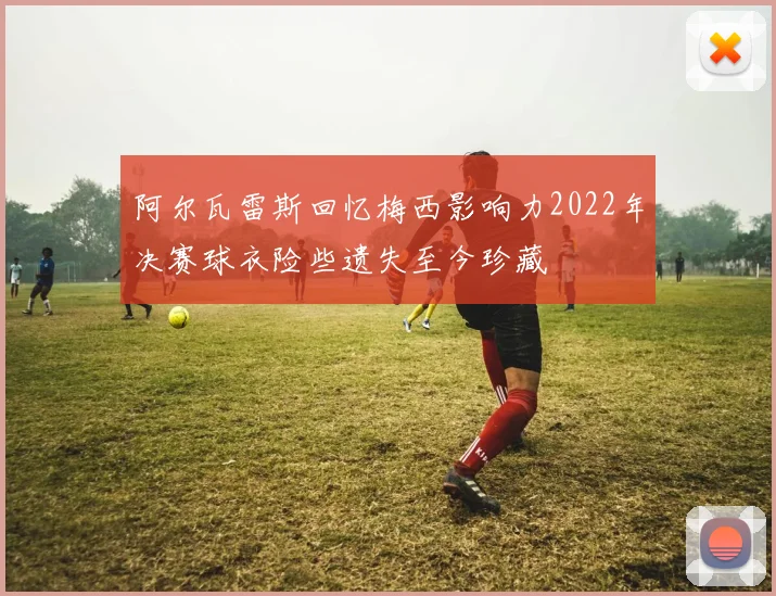阿尔瓦雷斯回忆梅西影响力2022年决赛球衣险些遗失至今珍藏