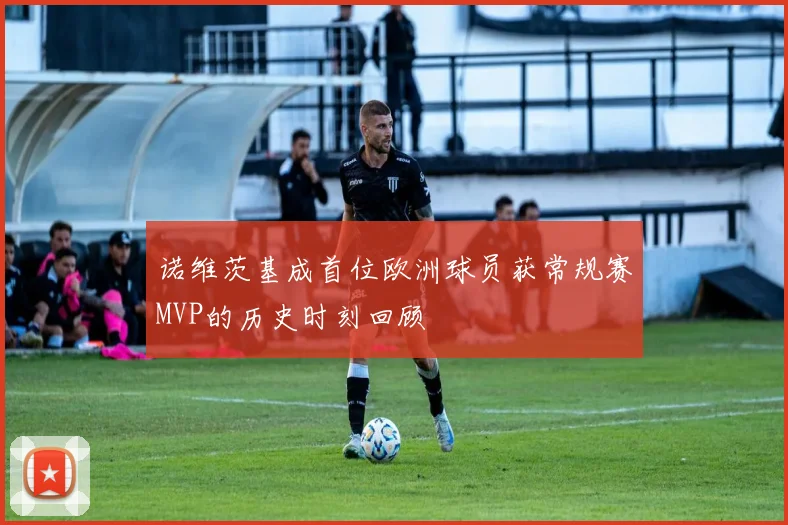 诺维茨基成首位欧洲球员获常规赛MVP的历史时刻回顾