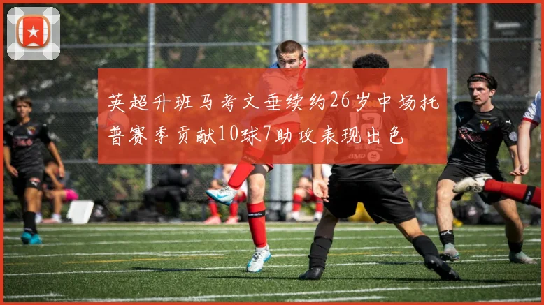 英超升班马考文垂续约26岁中场托普赛季贡献10球7助攻表现出色