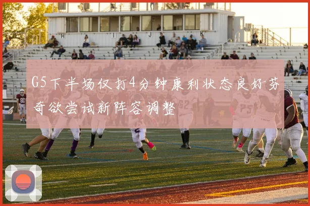 G5下半场仅打4分钟康利状态良好芬奇欲尝试新阵容调整