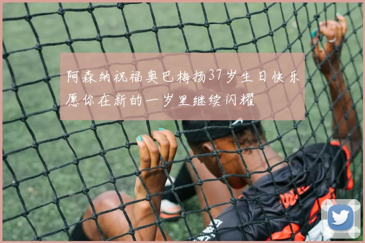 阿森纳祝福奥巴梅扬37岁生日快乐愿你在新的一岁里继续闪耀