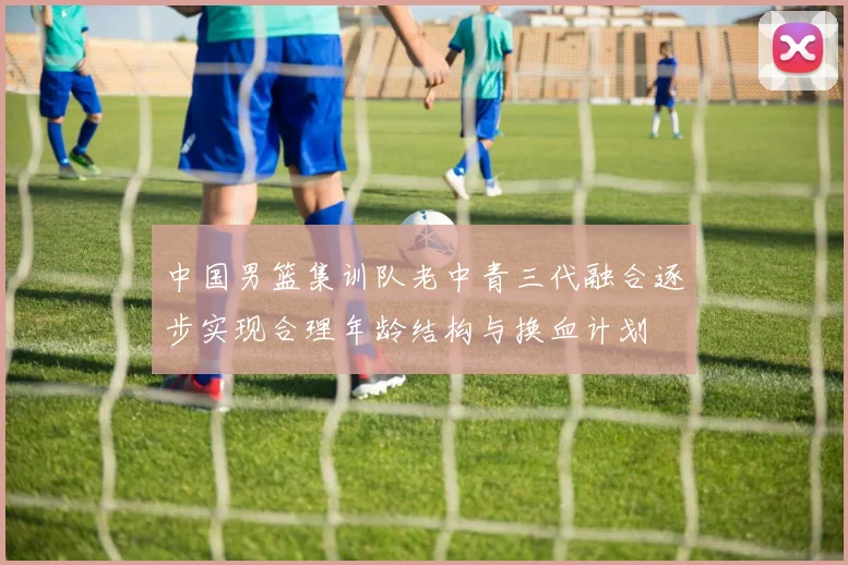 中国男篮集训队老中青三代融合逐步实现合理年龄结构与换血计划