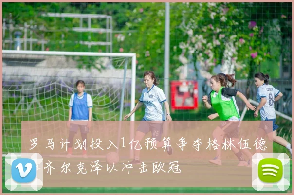 罗马计划投入1亿预算争夺格林伍德和齐尔克泽以冲击欧冠