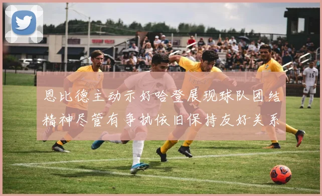 恩比德主动示好哈登展现球队团结精神尽管有争执依旧保持友好关系