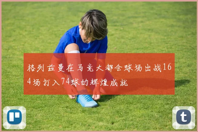 格列兹曼在马竞大都会球场出战164场打入74球的辉煌成就