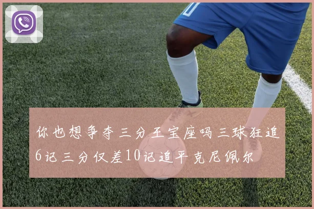 你也想争夺三分王宝座吗三球狂追6记三分仅差10记追平克尼佩尔