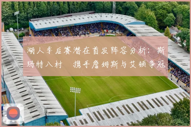 湖人季后赛潜在首发阵容分析：斯玛特八村塁携手詹姆斯与艾顿争冠之路