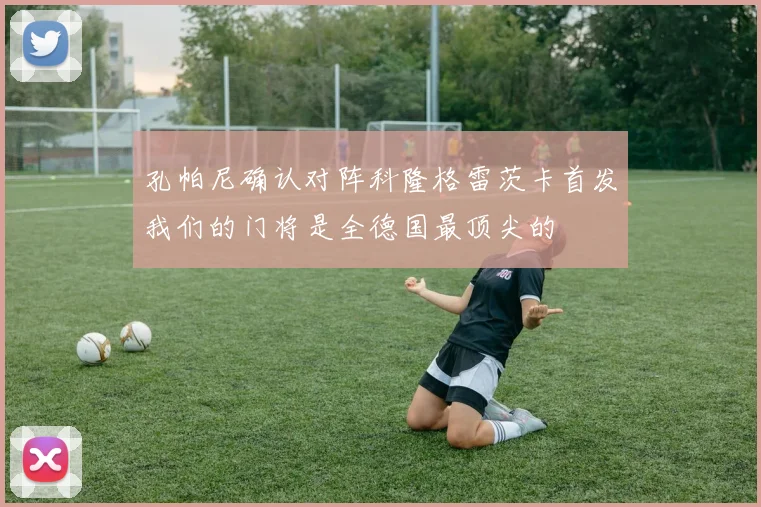 孔帕尼确认对阵科隆格雷茨卡首发我们的门将是全德国最顶尖的